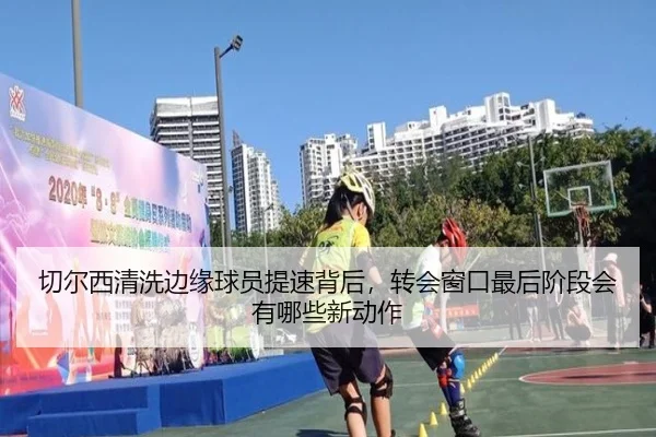 切尔西清洗边缘球员提速背后，转会窗口最后阶段会有哪些新动作